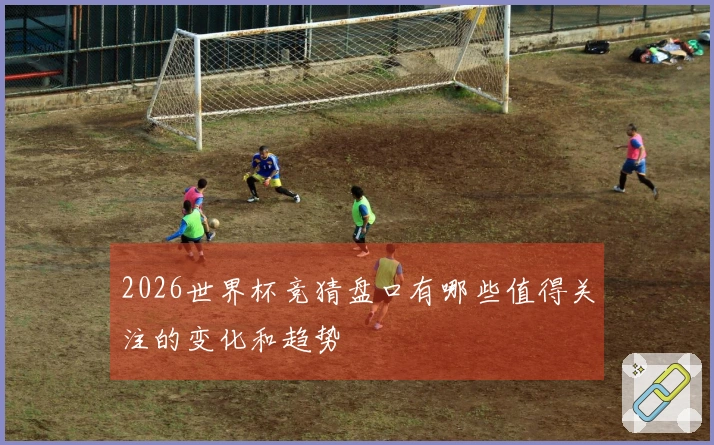 2026世界杯竞猜盘口有哪些值得关注的变化和趋势