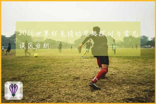 2026世界杯竞猜的思路探讨与常见误区分析