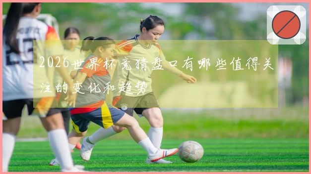 2026世界杯竞猜盘口有哪些值得关注的变化和趋势