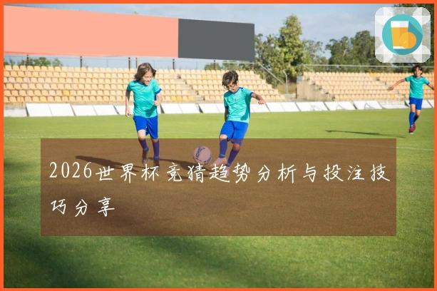 2026世界杯竞猜趋势分析与投注技巧分享